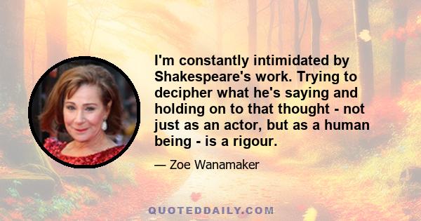 I'm constantly intimidated by Shakespeare's work. Trying to decipher what he's saying and holding on to that thought - not just as an actor, but as a human being - is a rigour.