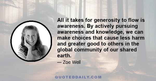 All it takes for generosity to flow is awareness. By actively pursuing awareness and knowledge, we can make choices that cause less harm and greater good to others in the global community of our shared earth.