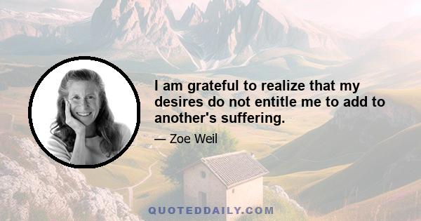 I am grateful to realize that my desires do not entitle me to add to another's suffering.