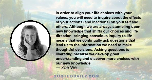 In order to align your life choices with your values, you will need to inquire about the effects of your actions (and inactions) on yourself and others. Although we are always stumbling upon new knowledge that shifts