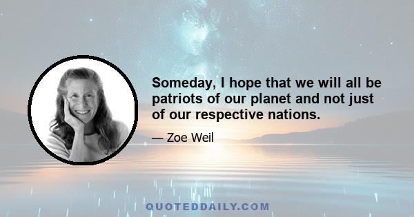 Someday, I hope that we will all be patriots of our planet and not just of our respective nations.