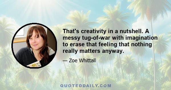 That's creativity in a nutshell. A messy tug-of-war with imagination to erase that feeling that nothing really matters anyway.