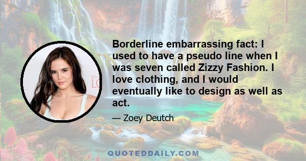 Borderline embarrassing fact: I used to have a pseudo line when I was seven called Zizzy Fashion. I love clothing, and I would eventually like to design as well as act.