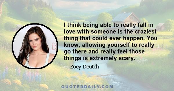 I think being able to really fall in love with someone is the craziest thing that could ever happen. You know, allowing yourself to really go there and really feel those things is extremely scary.