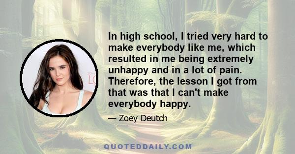 In high school, I tried very hard to make everybody like me, which resulted in me being extremely unhappy and in a lot of pain. Therefore, the lesson I got from that was that I can't make everybody happy.