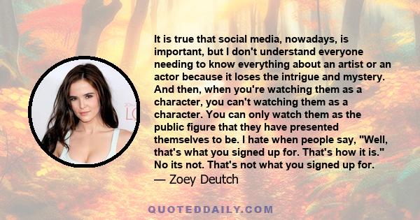 It is true that social media, nowadays, is important, but I don't understand everyone needing to know everything about an artist or an actor because it loses the intrigue and mystery. And then, when you're watching them 