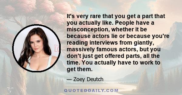 It's very rare that you get a part that you actually like. People have a misconception, whether it be because actors lie or because you're reading interviews from giantly, massively famous actors, but you don't just get 