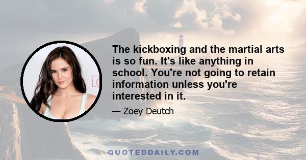 The kickboxing and the martial arts is so fun. It's like anything in school. You're not going to retain information unless you're interested in it.