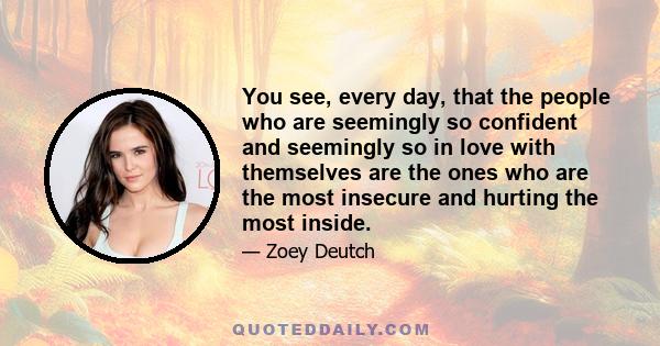 You see, every day, that the people who are seemingly so confident and seemingly so in love with themselves are the ones who are the most insecure and hurting the most inside.