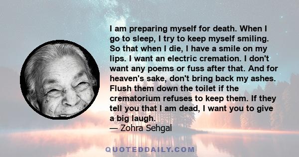 I am preparing myself for death. When I go to sleep, I try to keep myself smiling. So that when I die, I have a smile on my lips. I want an electric cremation. I don't want any poems or fuss after that. And for heaven's 