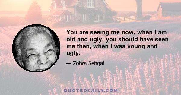 You are seeing me now, when I am old and ugly; you should have seen me then, when I was young and ugly.