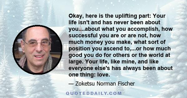 Okay, here is the uplifting part: Your life isn't and has never been about you....about what you accomplish, how successful you are or are not, how much money you make, what sort of position you ascend to,...or how much 