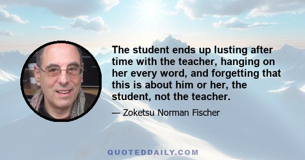 The student ends up lusting after time with the teacher, hanging on her every word, and forgetting that this is about him or her, the student, not the teacher.