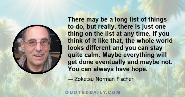 There may be a long list of things to do, but really, there is just one thing on the list at any time. If you think of it like that, the whole world looks different and you can stay quite calm. Maybe everything will get 