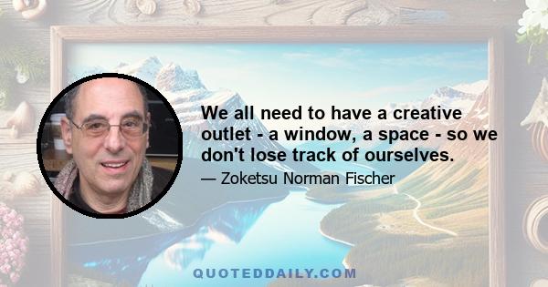 We all need to have a creative outlet - a window, a space - so we don't lose track of ourselves.