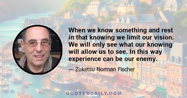 When we know something and rest in that knowing we limit our vision. We will only see what our knowing will allow us to see. In this way experience can be our enemy.