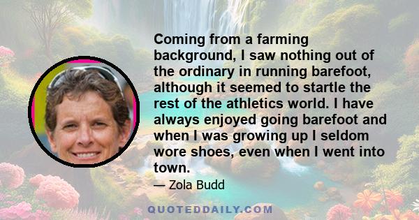 Coming from a farming background, I saw nothing out of the ordinary in running barefoot, although it seemed to startle the rest of the athletics world. I have always enjoyed going barefoot and when I was growing up I