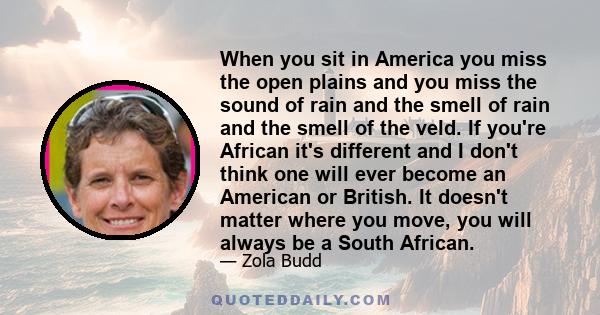 When you sit in America you miss the open plains and you miss the sound of rain and the smell of rain and the smell of the veld. If you're African it's different and I don't think one will ever become an American or