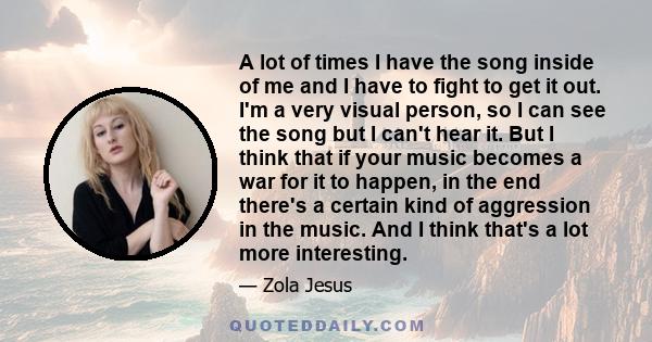 A lot of times I have the song inside of me and I have to fight to get it out. I'm a very visual person, so I can see the song but I can't hear it. But I think that if your music becomes a war for it to happen, in the