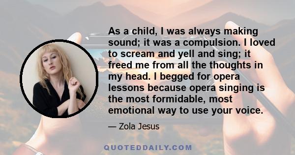 As a child, I was always making sound; it was a compulsion. I loved to scream and yell and sing; it freed me from all the thoughts in my head. I begged for opera lessons because opera singing is the most formidable,