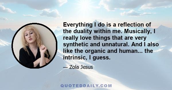 Everything I do is a reflection of the duality within me. Musically, I really love things that are very synthetic and unnatural. And I also like the organic and human... the intrinsic, I guess.