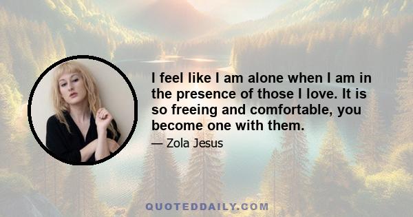 I feel like I am alone when I am in the presence of those I love. It is so freeing and comfortable, you become one with them.