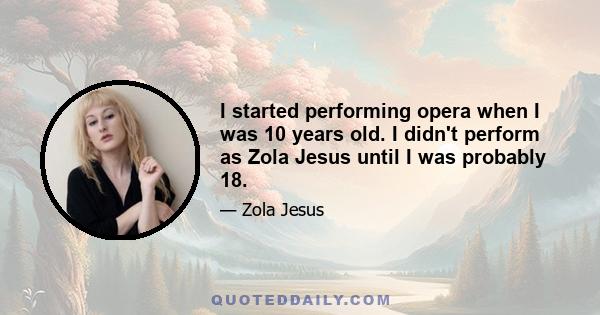 I started performing opera when I was 10 years old. I didn't perform as Zola Jesus until I was probably 18.