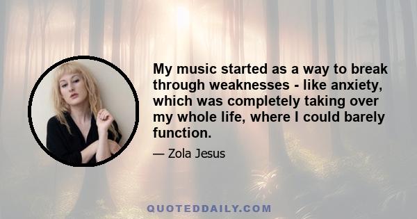 My music started as a way to break through weaknesses - like anxiety, which was completely taking over my whole life, where I could barely function.