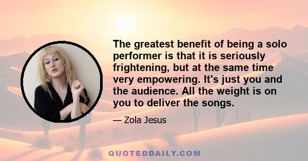 The greatest benefit of being a solo performer is that it is seriously frightening, but at the same time very empowering. It's just you and the audience. All the weight is on you to deliver the songs.