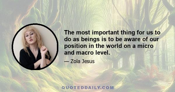 The most important thing for us to do as beings is to be aware of our position in the world on a micro and macro level.