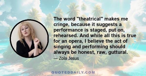 The word theatrical makes me cringe, because it suggests a performance is staged, put on, rehearsed. And while all this is true for an opera, I believe the act of singing and performing should always be honest, raw,