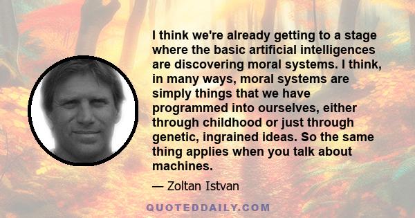 I think we're already getting to a stage where the basic artificial intelligences are discovering moral systems. I think, in many ways, moral systems are simply things that we have programmed into ourselves, either