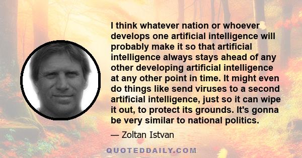 I think whatever nation or whoever develops one artificial intelligence will probably make it so that artificial intelligence always stays ahead of any other developing artificial intelligence at any other point in