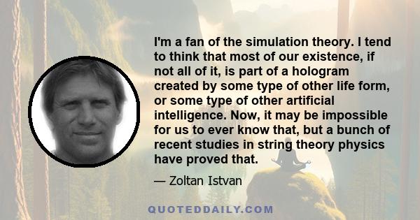 I'm a fan of the simulation theory. I tend to think that most of our existence, if not all of it, is part of a hologram created by some type of other life form, or some type of other artificial intelligence. Now, it may 