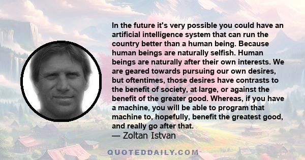 In the future it's very possible you could have an artificial intelligence system that can run the country better than a human being. Because human beings are naturally selfish. Human beings are naturally after their