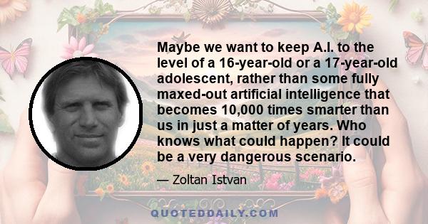 Maybe we want to keep A.I. to the level of a 16-year-old or a 17-year-old adolescent, rather than some fully maxed-out artificial intelligence that becomes 10,000 times smarter than us in just a matter of years. Who