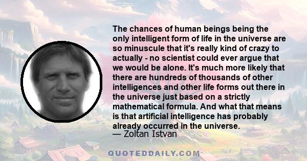 The chances of human beings being the only intelligent form of life in the universe are so minuscule that it's really kind of crazy to actually - no scientist could ever argue that we would be alone. It's much more