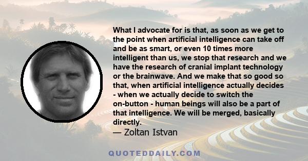 What I advocate for is that, as soon as we get to the point when artificial intelligence can take off and be as smart, or even 10 times more intelligent than us, we stop that research and we have the research of cranial 