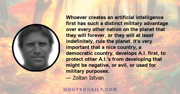 Whoever creates an artificial intelligence first has such a distinct military advantage over every other nation on the planet that they will forever, or they will at least indefinitely, rule the planet. It's very