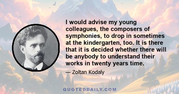 I would advise my young colleagues, the composers of symphonies, to drop in sometimes at the kindergarten, too. It is there that it is decided whether there will be anybody to understand their works in twenty years time.