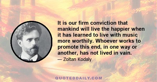 It is our firm conviction that mankind will live the happier when it has learned to live with music more worthily. Whoever works to promote this end, in one way or another, has not lived in vain.