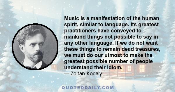 Music is a manifestation of the human spirit, similar to language. Its greatest practitioners have conveyed to mankind things not possible to say in any other language. If we do not want these things to remain dead