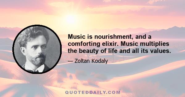 Music is nourishment, and a comforting elixir. Music multiplies the beauty of life and all its values.