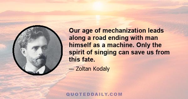 Our age of mechanization leads along a road ending with man himself as a machine. Only the spirit of singing can save us from this fate.