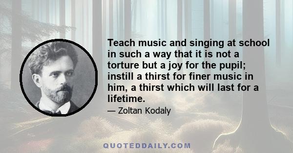 Teach music and singing at school in such a way that it is not a torture but a joy for the pupil; instill a thirst for finer music in him, a thirst which will last for a lifetime.