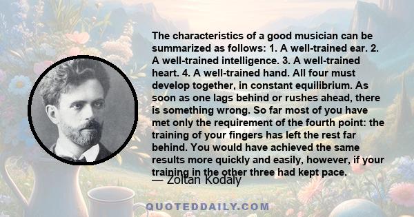 The characteristics of a good musician can be summarized as follows: 1. A well-trained ear. 2. A well-trained intelligence. 3. A well-trained heart. 4. A well-trained hand. All four must develop together, in constant