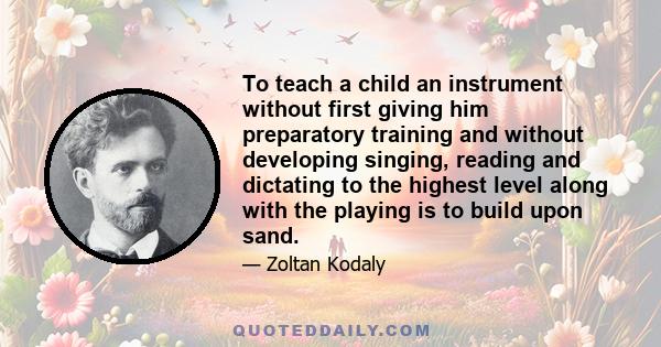 To teach a child an instrument without first giving him preparatory training and without developing singing, reading and dictating to the highest level along with the playing is to build upon sand.