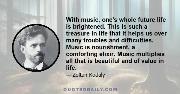 With music, one's whole future life is brightened. This is such a treasure in life that it helps us over many troubles and difficulties. Music is nourishment, a comforting elixir. Music multiplies all that is beautiful