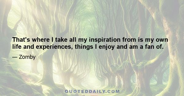 That's where I take all my inspiration from is my own life and experiences, things I enjoy and am a fan of.