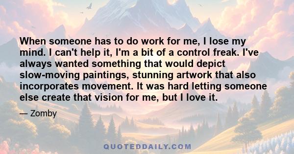 When someone has to do work for me, I lose my mind. I can't help it, I'm a bit of a control freak. I've always wanted something that would depict slow-moving paintings, stunning artwork that also incorporates movement.